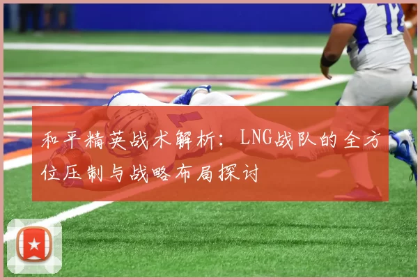 和平精英战术解析：LNG战队的全方位压制与战略布局探讨