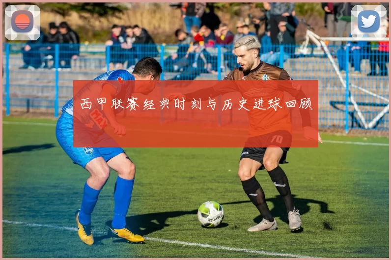 西甲联赛经典时刻与历史进球回顾