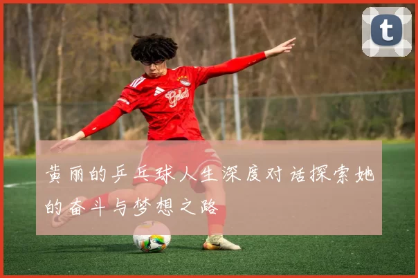 黄丽的乒乓球人生深度对话探索她的奋斗与梦想之路