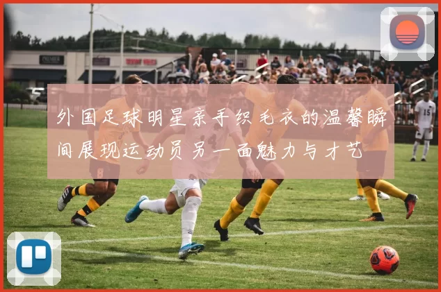 外国足球明星亲手织毛衣的温馨瞬间展现运动员另一面魅力与才艺