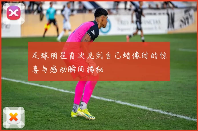 足球明星首次见到自己蜡像时的惊喜与感动瞬间揭秘