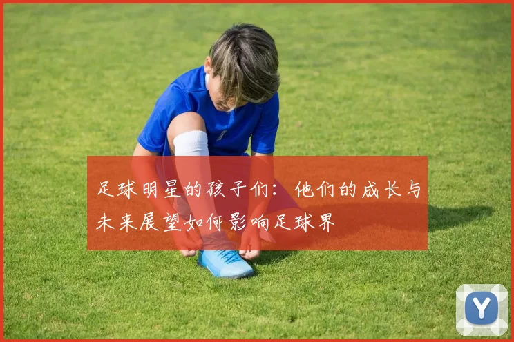 足球明星的孩子们：他们的成长与未来展望如何影响足球界
