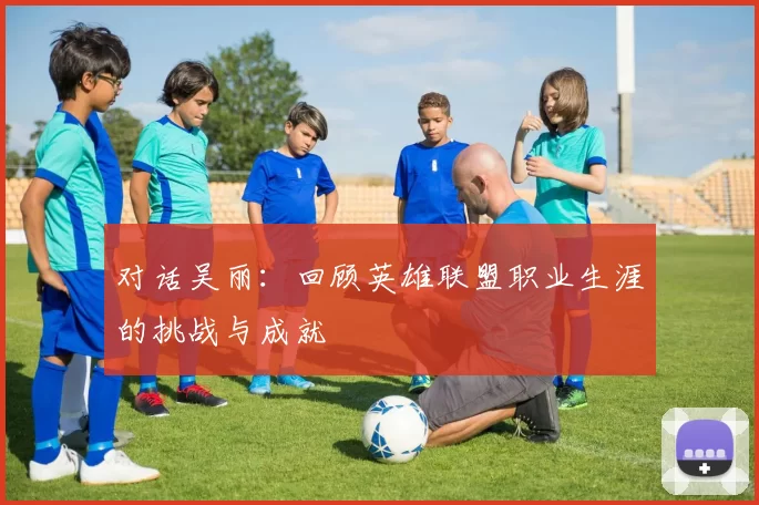 对话吴丽：回顾英雄联盟职业生涯的挑战与成就