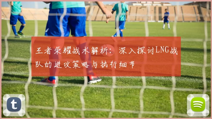 王者荣耀战术解析：深入探讨LNG战队的进攻策略与执行细节