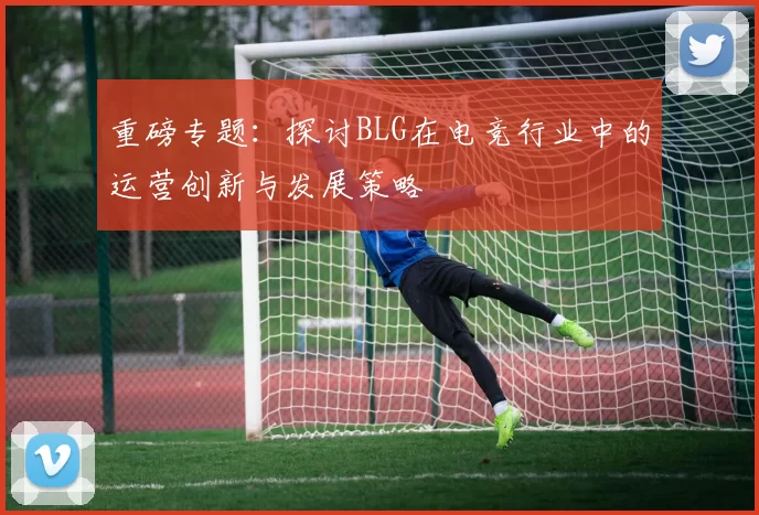 重磅专题：探讨BLG在电竞行业中的运营创新与发展策略