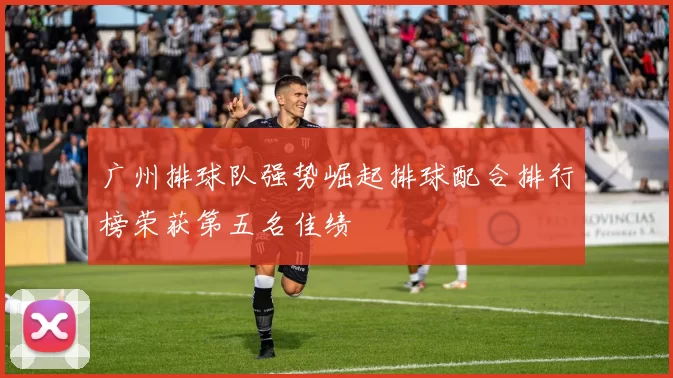 广州排球队强势崛起排球配合排行榜荣获第五名佳绩