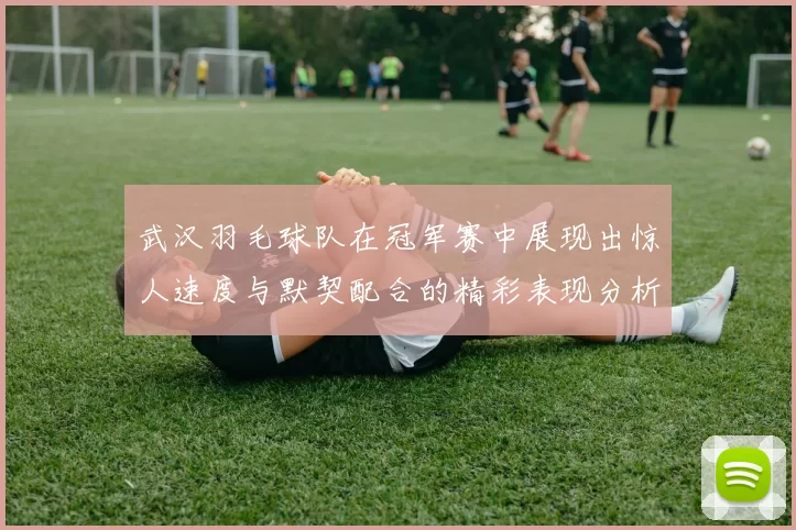 武汉羽毛球队在冠军赛中展现出惊人速度与默契配合的精彩表现分析