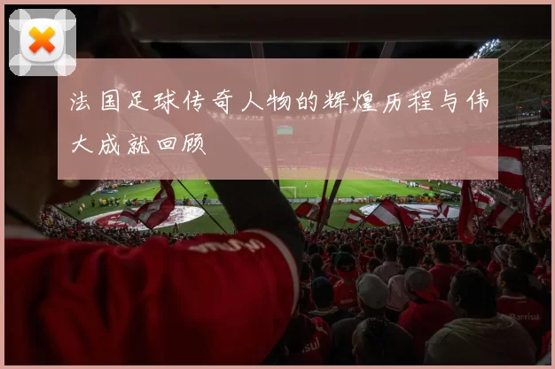 法国足球传奇人物的辉煌历程与伟大成就回顾