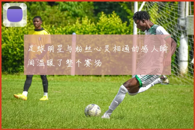 足球明星与粉丝心灵相通的感人瞬间温暖了整个赛场