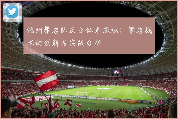 杭州攀岩队反击体系探秘：攀岩战术的创新与实践分析