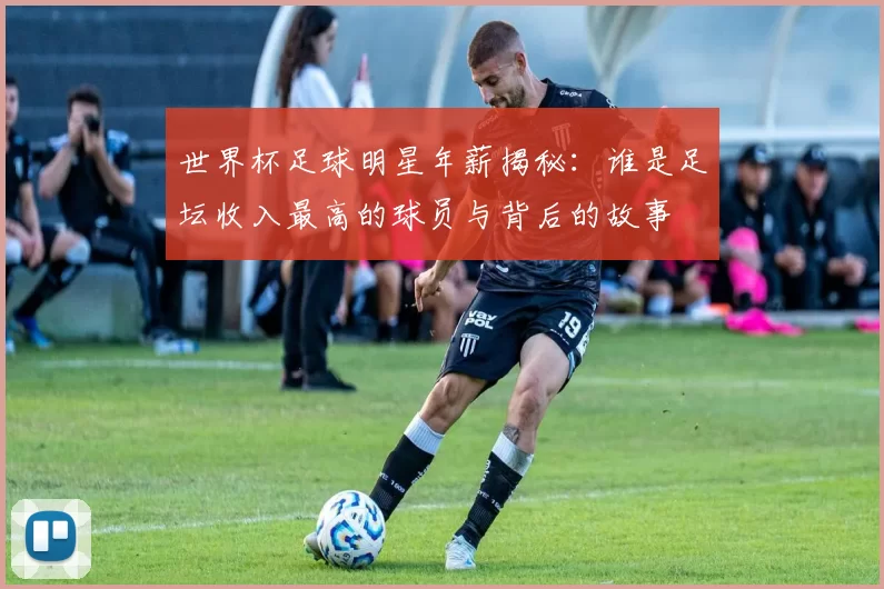 世界杯足球明星年薪揭秘：谁是足坛收入最高的球员与背后的故事