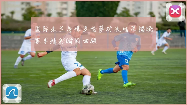 国际米兰与佛罗伦萨对决结果揭晓赛季精彩瞬间回顾