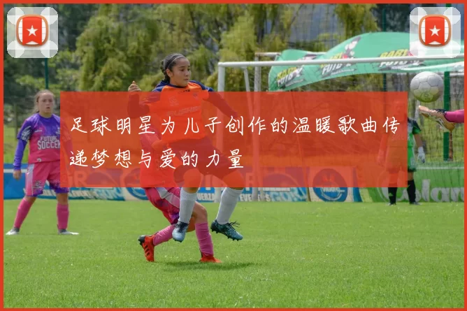 足球明星为儿子创作的温暖歌曲传递梦想与爱的力量