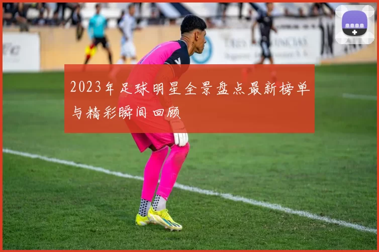 2023年足球明星全景盘点最新榜单与精彩瞬间回顾