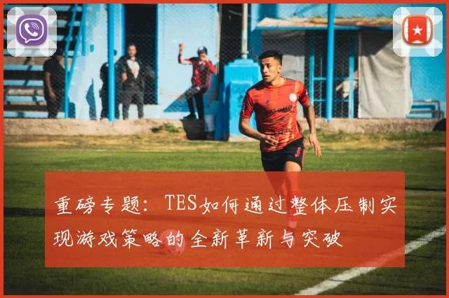 重磅专题：TES如何通过整体压制实现游戏策略的全新革新与突破