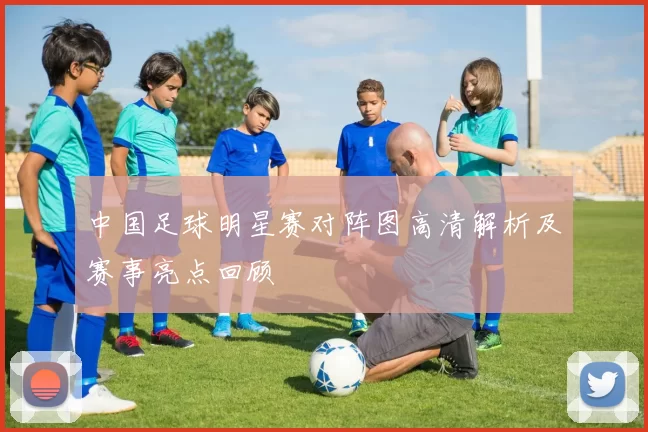 中国足球明星赛对阵图高清解析及赛事亮点回顾
