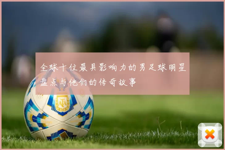全球十位最具影响力的男足球明星盘点与他们的传奇故事