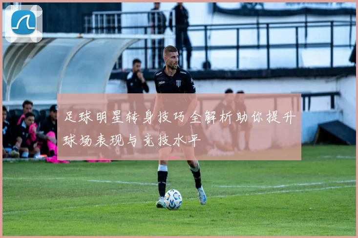 足球明星转身技巧全解析助你提升球场表现与竞技水平