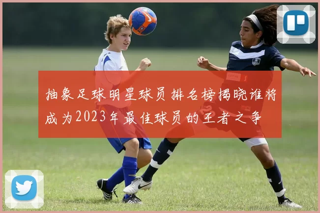 抽象足球明星球员排名榜揭晓谁将成为2023年最佳球员的王者之争