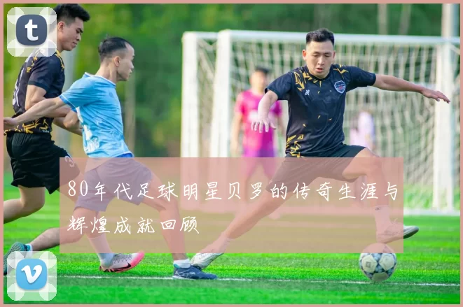 80年代足球明星贝罗的传奇生涯与辉煌成就回顾