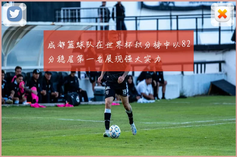 成都篮球队在世界杯积分榜中以82分稳居第一名展现强大实力
