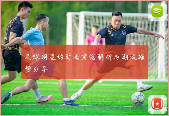 足球明星的时尚穿搭解析与潮流趋势分享