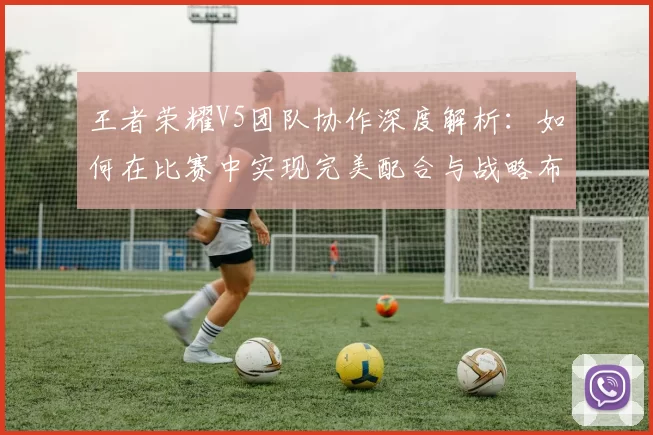 王者荣耀V5团队协作深度解析：如何在比赛中实现完美配合与战略布局