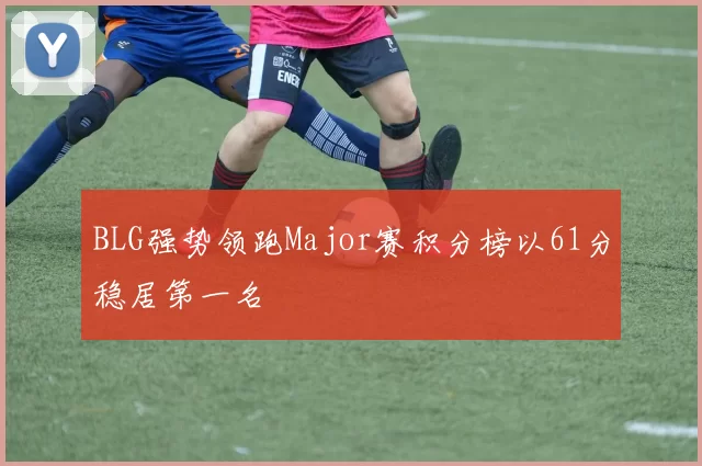 BLG强势领跑Major赛积分榜以61分稳居第一名