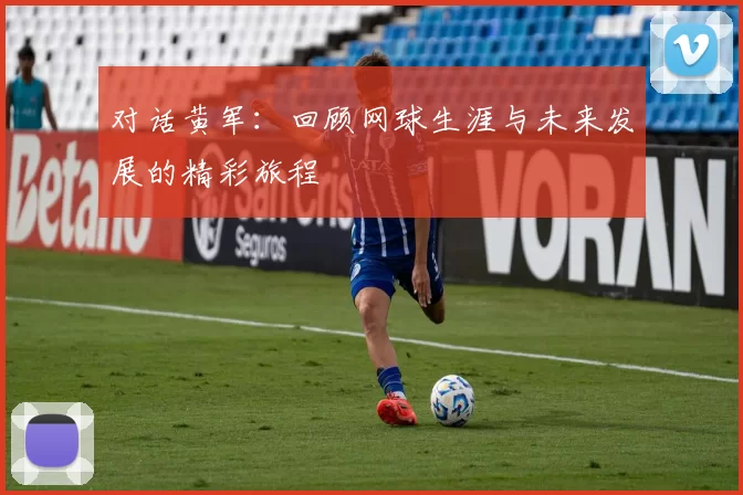 对话黄军：回顾网球生涯与未来发展的精彩旅程