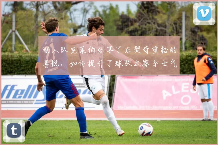湖人队克莱伯分享了东契奇重拾的喜悦，如何提升了球队本赛季士气