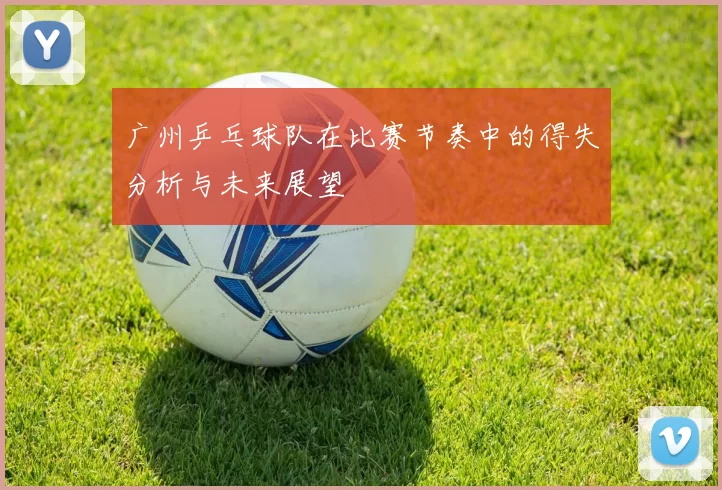 广州乒乓球队在比赛节奏中的得失分析与未来展望