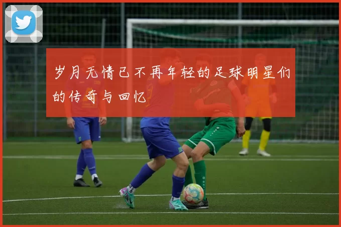 岁月无情已不再年轻的足球明星们的传奇与回忆
