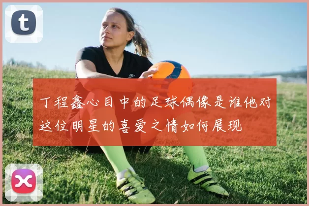 丁程鑫心目中的足球偶像是谁他对这位明星的喜爱之情如何展现