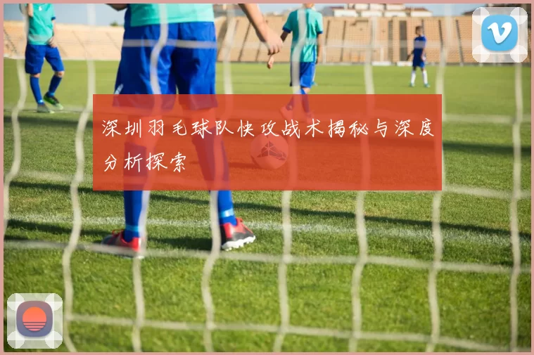深圳羽毛球队快攻战术揭秘与深度分析探索