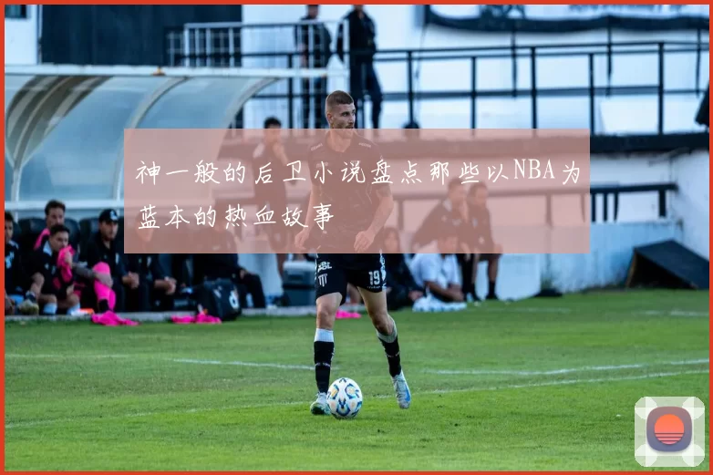 神一般的后卫小说盘点那些以NBA为蓝本的热血故事