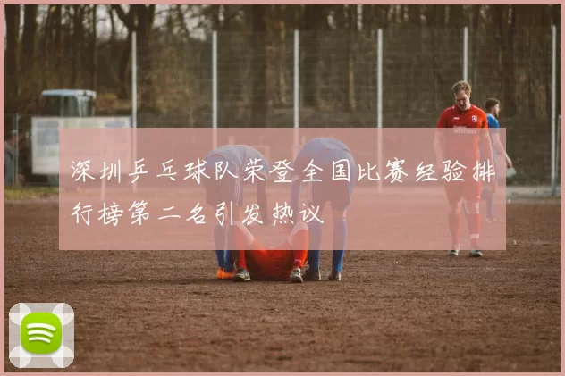 深圳乒乓球队荣登全国比赛经验排行榜第二名引发热议
