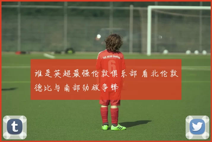 谁是英超最强伦敦俱乐部 看北伦敦德比与南部劲旅争锋