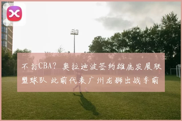 不打CBA？奥拉迪波签约雄鹿发展联盟球队 此前代表广州龙狮出战季前赛