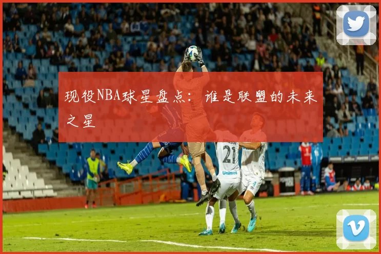 现役NBA球星盘点：谁是联盟的未来之星
