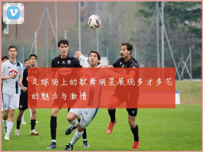 足球场上的歌舞明星展现多才多艺的魅力与激情