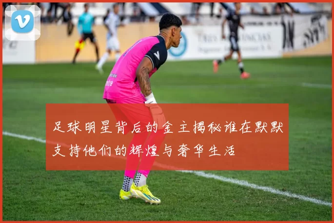 足球明星背后的金主揭秘谁在默默支持他们的辉煌与奢华生活