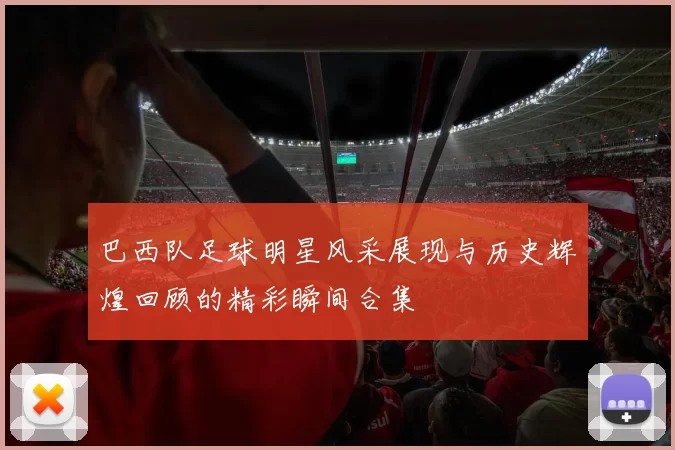 巴西队足球明星风采展现与历史辉煌回顾的精彩瞬间合集
