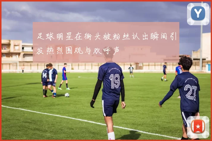 足球明星在街头被粉丝认出瞬间引发热烈围观与欢呼声