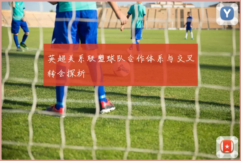 英超关系联盟球队合作体系与交叉转会探析