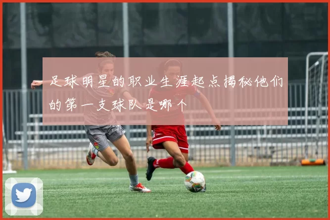 足球明星的职业生涯起点揭秘他们的第一支球队是哪个
