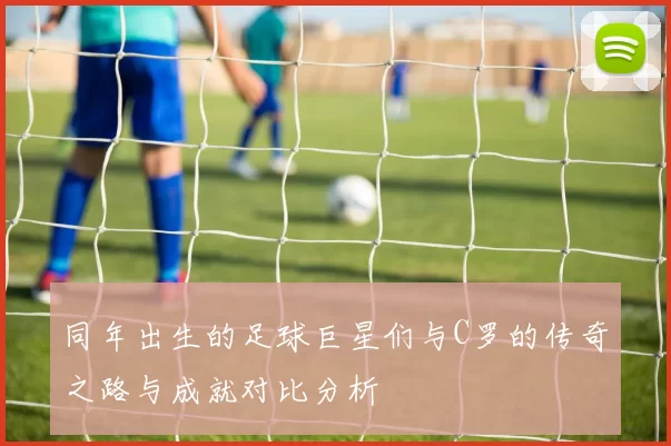 同年出生的足球巨星们与C罗的传奇之路与成就对比分析