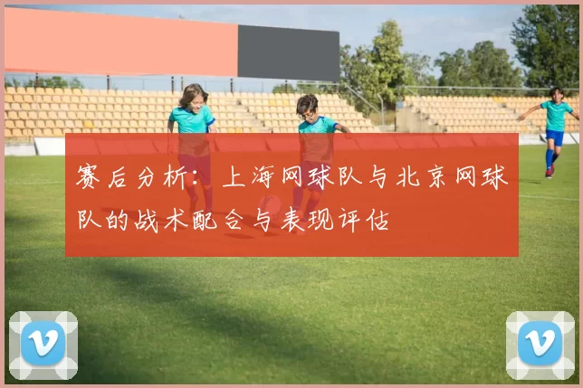 赛后分析：上海网球队与北京网球队的战术配合与表现评估