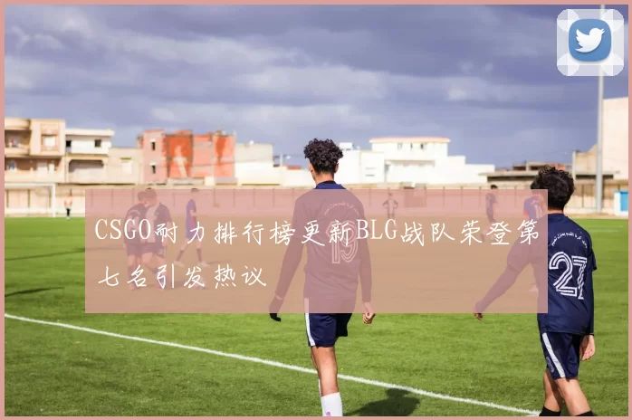 CSGO耐力排行榜更新BLG战队荣登第七名引发热议