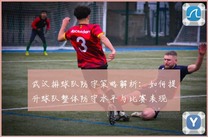 武汉排球队防守策略解析：如何提升球队整体防守水平与比赛表现