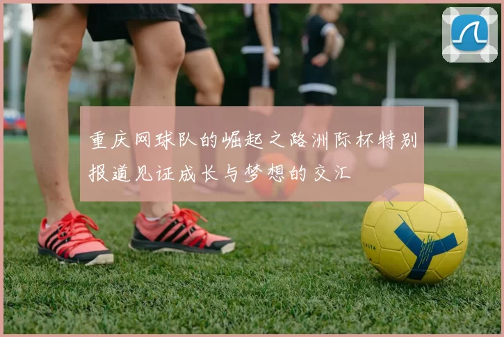 重庆网球队的崛起之路洲际杯特别报道见证成长与梦想的交汇